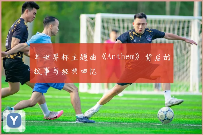 年世界杯主题曲《Anthem》背后的故事与经典回忆