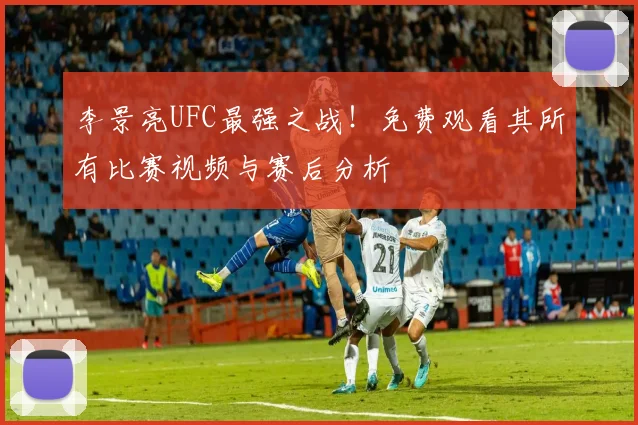 李景亮UFC最强之战！免费观看其所有比赛视频与赛后分析